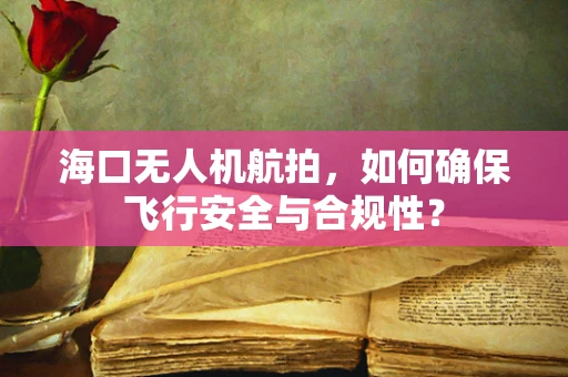 海口无人机航拍，如何确保飞行安全与合规性？