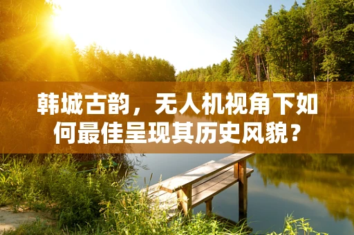 韩城古韵，无人机视角下如何最佳呈现其历史风貌？