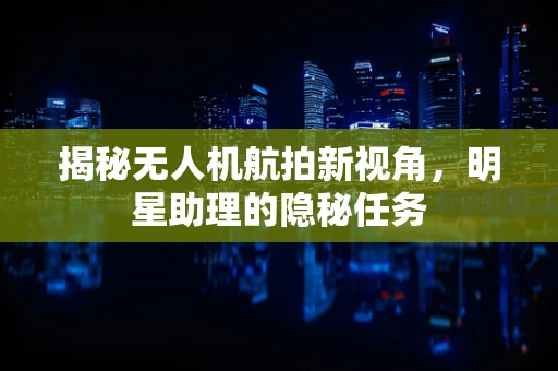 揭秘无人机航拍新视角，明星助理的隐秘任务