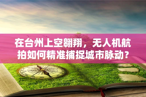 在台州上空翱翔，无人机航拍如何精准捕捉城市脉动？