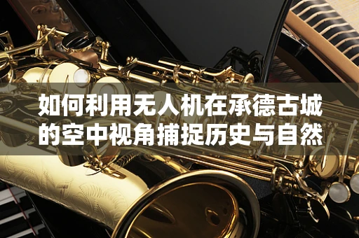 如何利用无人机在承德古城的空中视角捕捉历史与自然的完美融合？