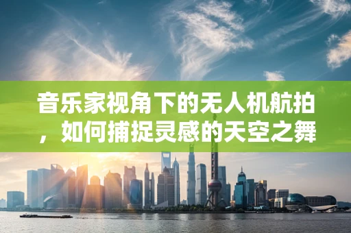 音乐家视角下的无人机航拍，如何捕捉灵感的天空之舞？