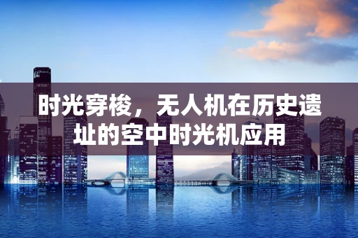 时光穿梭，无人机在历史遗址的空中时光机应用