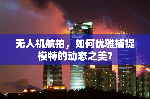 无人机航拍，如何优雅捕捉模特的动态之美？