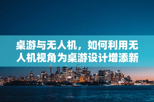 桌游与无人机，如何利用无人机视角为桌游设计增添新奇体验？