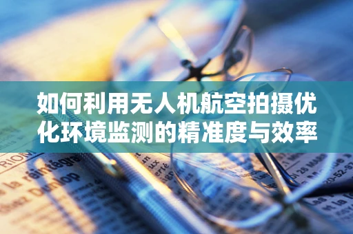 如何利用无人机航空拍摄优化环境监测的精准度与效率？