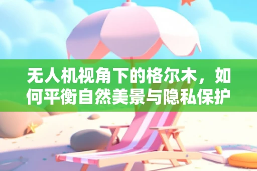 无人机视角下的格尔木，如何平衡自然美景与隐私保护？