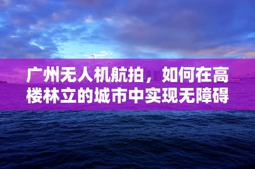 广州无人机航拍，如何在高楼林立的城市中实现无障碍视角？