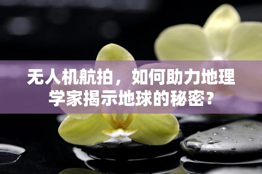 无人机航拍，如何助力地理学家揭示地球的秘密？