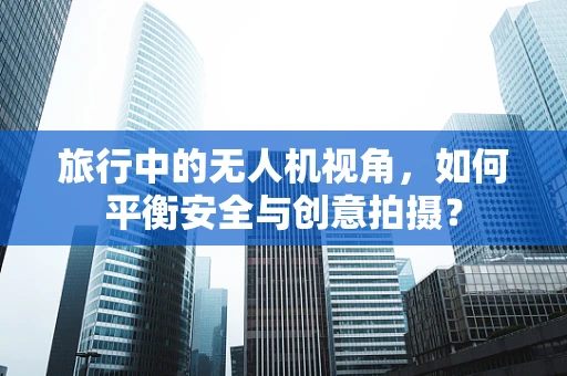 旅行中的无人机视角，如何平衡安全与创意拍摄？