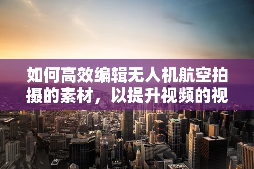 如何高效编辑无人机航空拍摄的素材，以提升视频的视觉冲击力？