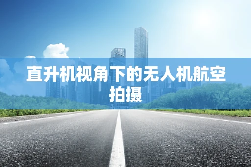 直升机视角下的无人机航空拍摄