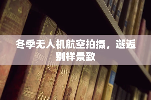 冬季无人机航空拍摄，邂逅别样景致