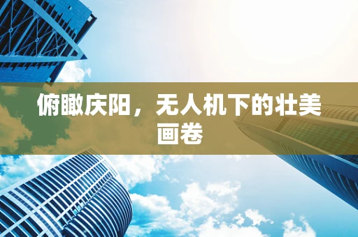 俯瞰庆阳，无人机下的壮美画卷