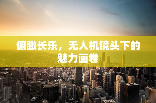 俯瞰长乐，无人机镜头下的魅力画卷