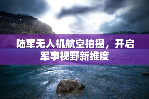 陆军无人机航空拍摄，开启军事视野新维度