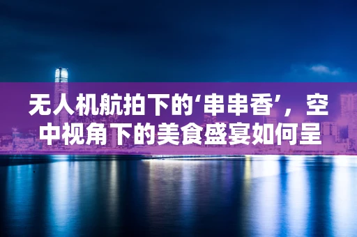 无人机航拍下的‘串串香’，空中视角下的美食盛宴如何呈现？