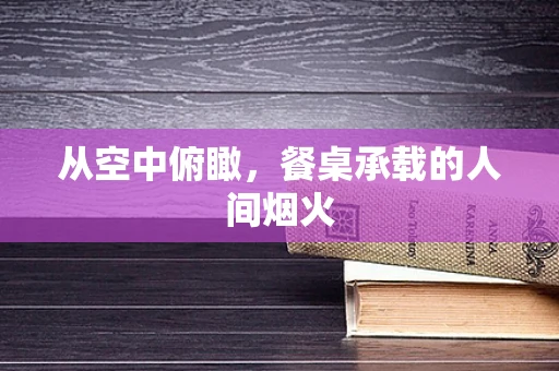 从空中俯瞰，餐桌承载的人间烟火