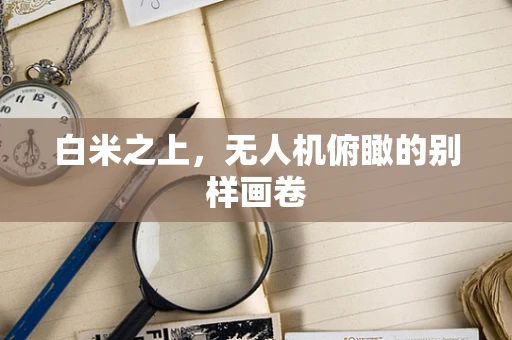 白米之上，无人机俯瞰的别样画卷