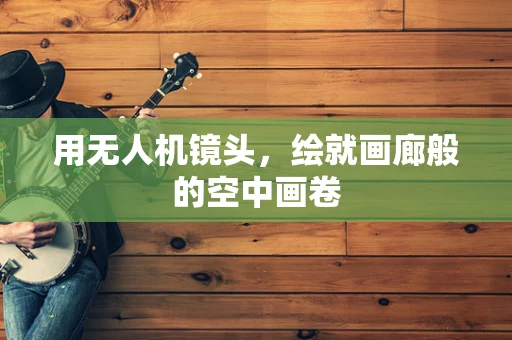 用无人机镜头，绘就画廊般的空中画卷