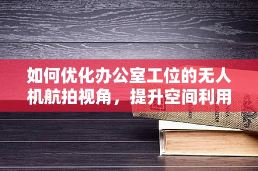 如何优化办公室工位的无人机航拍视角，提升空间利用与员工效率？
