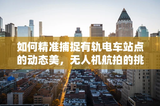 如何精准捕捉有轨电车站点的动态美，无人机航拍的挑战与对策
