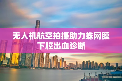 无人机航空拍摄助力蛛网膜下腔出血诊断