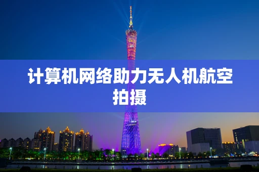 计算机网络助力无人机航空拍摄
