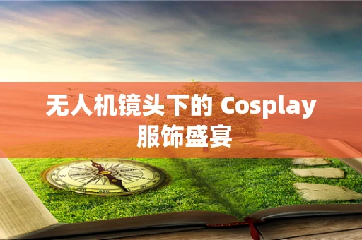 无人机镜头下的 Cosplay 服饰盛宴