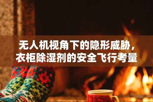 无人机视角下的隐形威胁，衣柜除湿剂的安全飞行考量