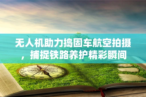 无人机助力捣固车航空拍摄，捕捉铁路养护精彩瞬间
