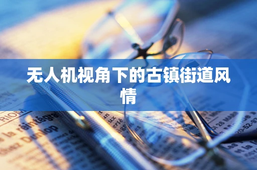 无人机视角下的古镇街道风情