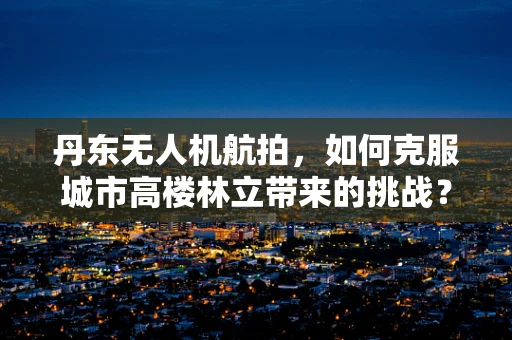 丹东无人机航拍，如何克服城市高楼林立带来的挑战？