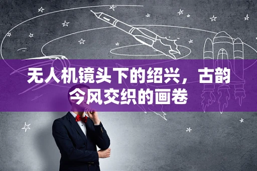无人机镜头下的绍兴，古韵今风交织的画卷