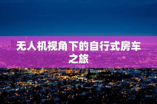 无人机视角下的自行式房车之旅