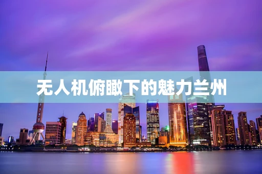 无人机俯瞰下的魅力兰州