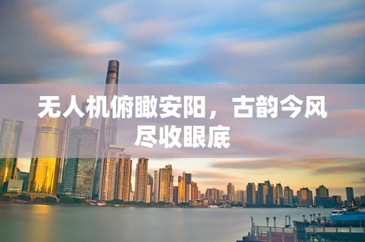 无人机俯瞰安阳，古韵今风尽收眼底