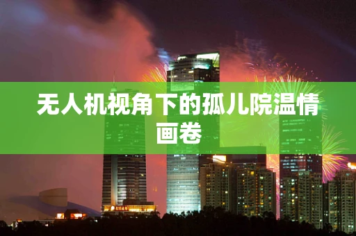 无人机视角下的孤儿院温情画卷