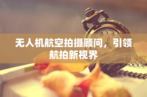 无人机航空拍摄顾问，引领航拍新视界
