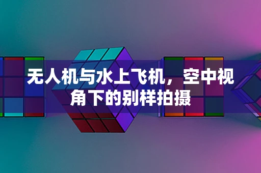 无人机与水上飞机，空中视角下的别样拍摄