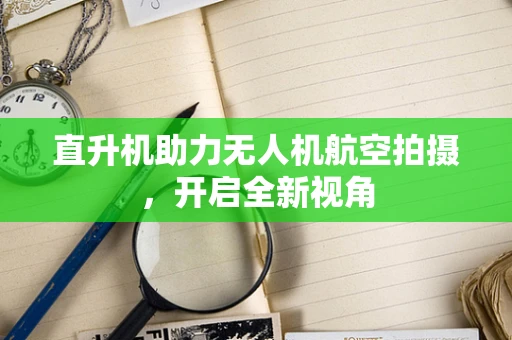 直升机助力无人机航空拍摄，开启全新视角