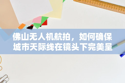 佛山无人机航拍，如何确保城市天际线在镜头下完美呈现？