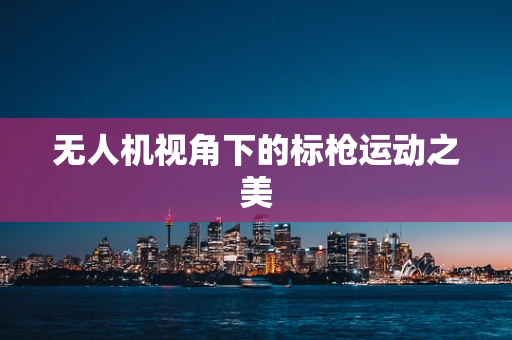 无人机视角下的标枪运动之美