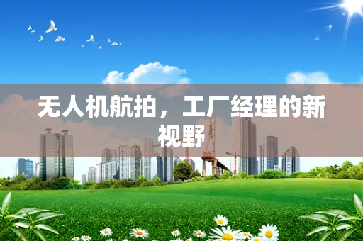 无人机航拍，工厂经理的新视野