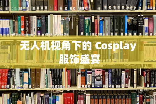 无人机视角下的 Cosplay 服饰盛宴