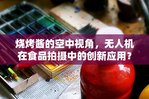 烧烤酱的空中视角，无人机在食品拍摄中的创新应用？