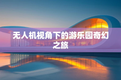 无人机视角下的游乐园奇幻之旅