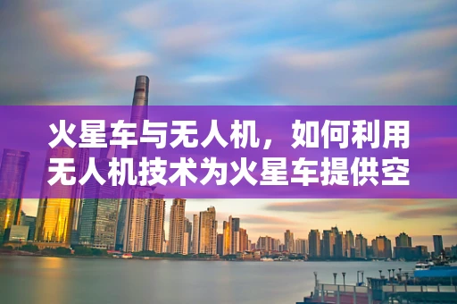 火星车与无人机，如何利用无人机技术为火星车提供空中视角支持？