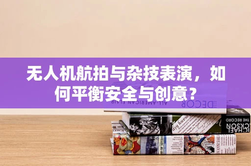 无人机航拍与杂技表演，如何平衡安全与创意？