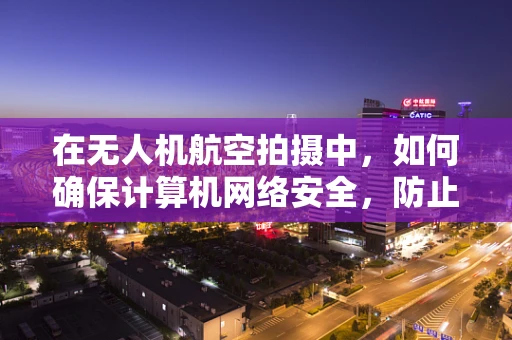 在无人机航空拍摄中，如何确保计算机网络安全，防止数据泄露？
